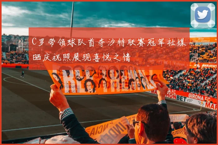 C罗带领球队首夺沙特联赛冠军社媒晒庆祝照展现喜悦之情