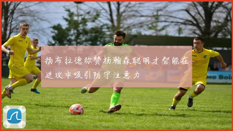 扬布拉德称赞杨瀚森聪明才智能在进攻中吸引防守注意力