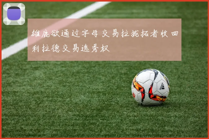 雄鹿欲通过字母交易拉拢拓者收回利拉德交易选秀权
