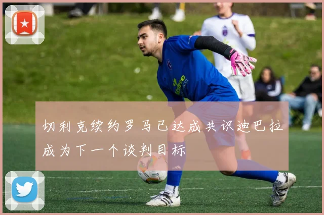 切利克续约罗马已达成共识迪巴拉成为下一个谈判目标