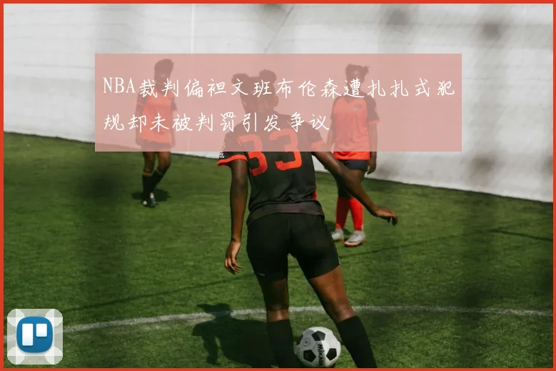 NBA裁判偏袒文班布伦森遭扎扎式犯规却未被判罚引发争议