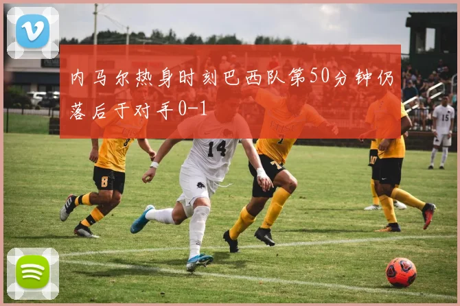 内马尔热身时刻巴西队第50分钟仍落后于对手0-1