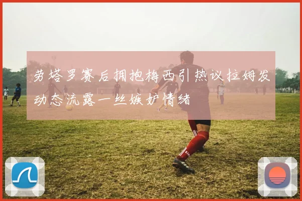 劳塔罗赛后拥抱梅西引热议拉姆发动态流露一丝嫉妒情绪