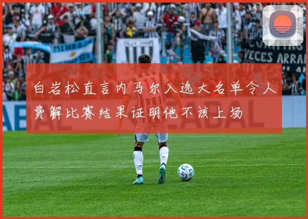白岩松直言内马尔入选大名单令人费解比赛结果证明他不该上场