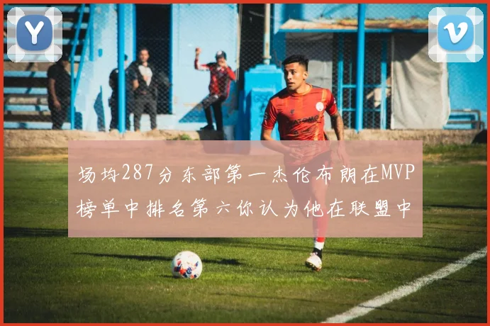场均287分东部第一杰伦布朗在MVP榜单中排名第六你认为他在联盟中应排第几