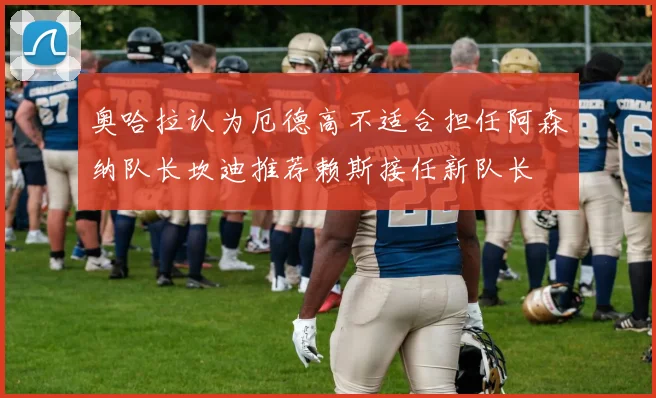 奥哈拉认为厄德高不适合担任阿森纳队长坎迪推荐赖斯接任新队长