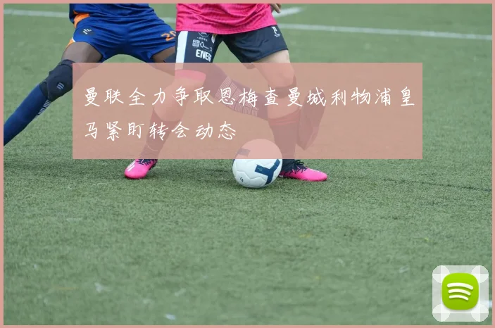 曼联全力争取恩梅查曼城利物浦皇马紧盯转会动态