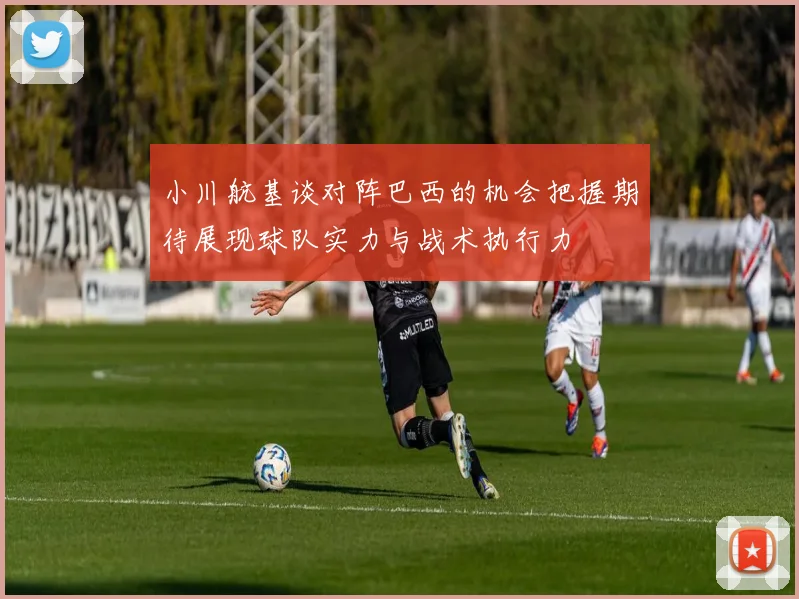 小川航基谈对阵巴西的机会把握期待展现球队实力与战术执行力