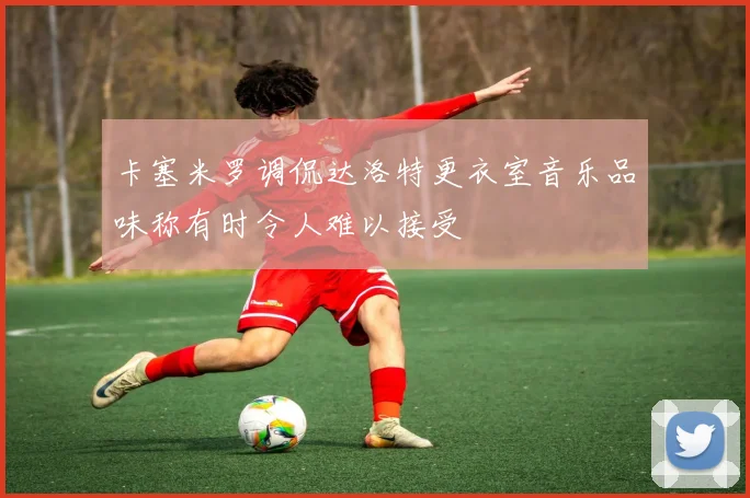 卡塞米罗调侃达洛特更衣室音乐品味称有时令人难以接受