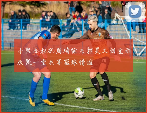 小聚洛杉矶周琦徐杰郭昊文刘金雨欢聚一堂共享篮球情谊