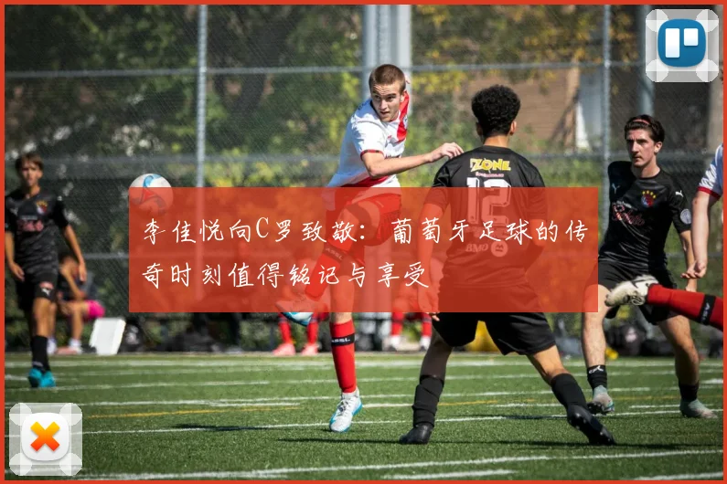 李佳悦向C罗致敬：葡萄牙足球的传奇时刻值得铭记与享受
