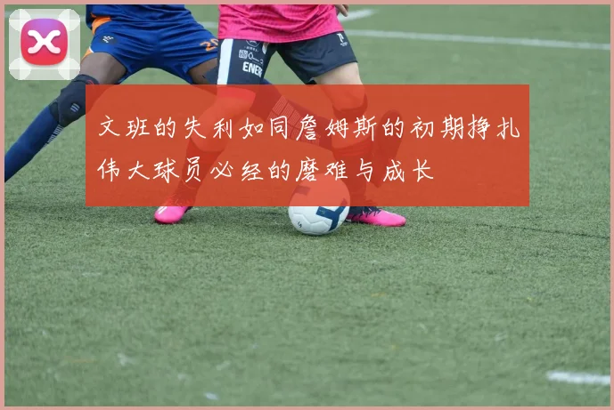 文班的失利如同詹姆斯的初期挣扎伟大球员必经的磨难与成长
