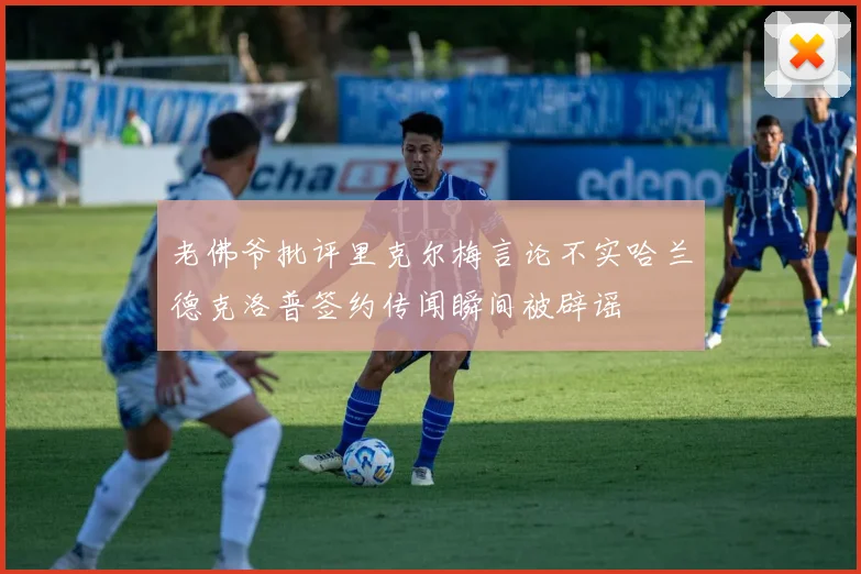 老佛爷批评里克尔梅言论不实哈兰德克洛普签约传闻瞬间被辟谣