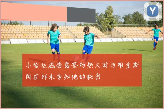 小哈达威透露签约热火时与维金斯同在却未告知他的秘密
