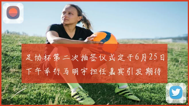 足协杯第二次抽签仪式定于6月25日下午举行马明宇担任嘉宾引发期待