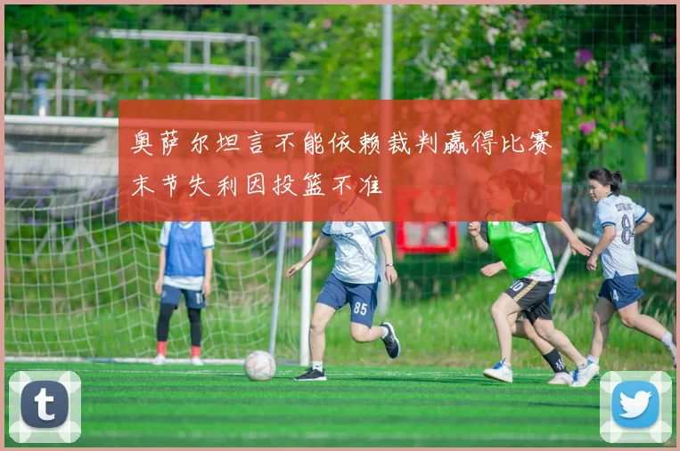 奥萨尔坦言不能依赖裁判赢得比赛末节失利因投篮不准
