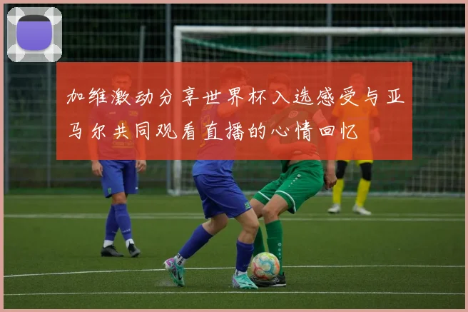 加维激动分享世界杯入选感受与亚马尔共同观看直播的心情回忆